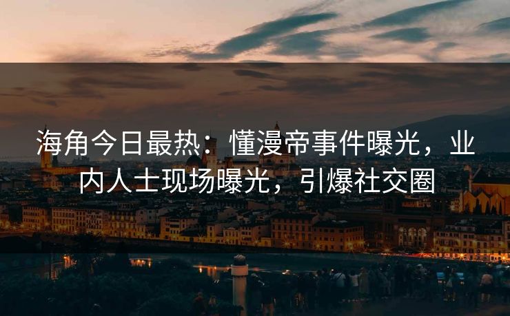 海角今日最热：懂漫帝事件曝光，业内人士现场曝光，引爆社交圈