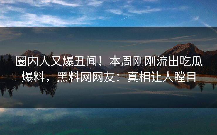 圈内人又爆丑闻！本周刚刚流出吃瓜爆料，黑料网网友：真相让人瞠目
