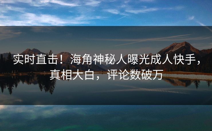 实时直击！海角神秘人曝光成人快手，真相大白，评论数破万