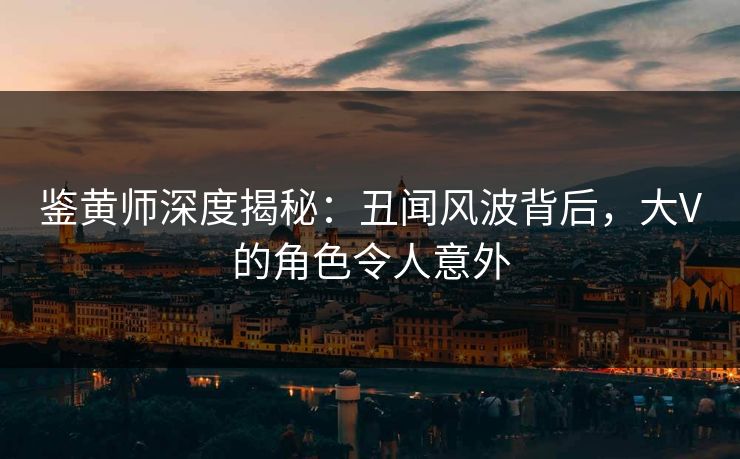 鉴黄师深度揭秘：丑闻风波背后，大V的角色令人意外