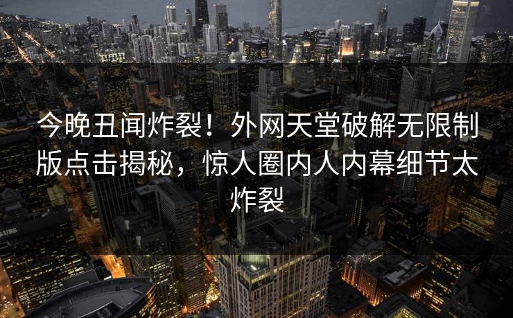今晚丑闻炸裂！外网天堂破解无限制版点击揭秘，惊人圈内人内幕细节太炸裂