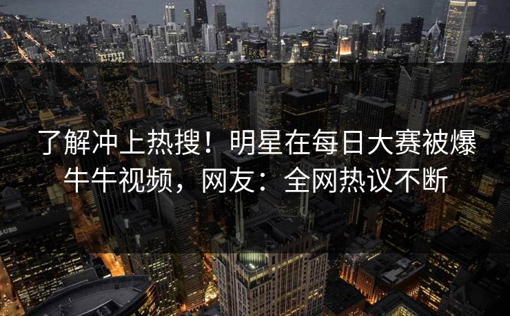 了解冲上热搜！明星在每日大赛被爆牛牛视频，网友：全网热议不断