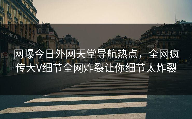 网曝今日外网天堂导航热点，全网疯传大V细节全网炸裂让你细节太炸裂
