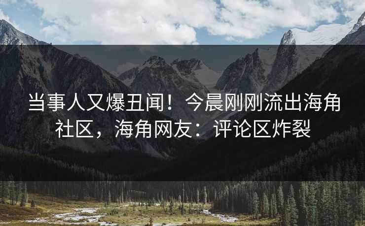 当事人又爆丑闻！今晨刚刚流出海角社区，海角网友：评论区炸裂