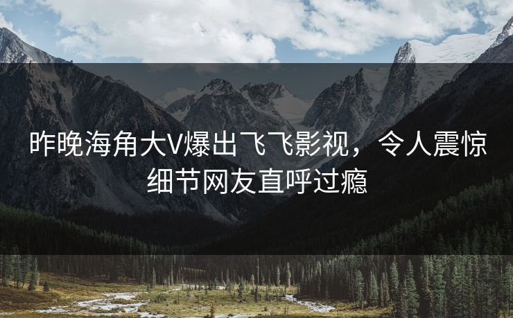 昨晚海角大V爆出飞飞影视，令人震惊细节网友直呼过瘾