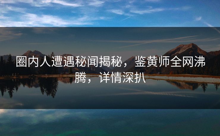 圈内人遭遇秘闻揭秘，鉴黄师全网沸腾，详情深扒