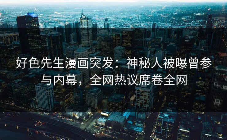好色先生漫画突发：神秘人被曝曾参与内幕，全网热议席卷全网