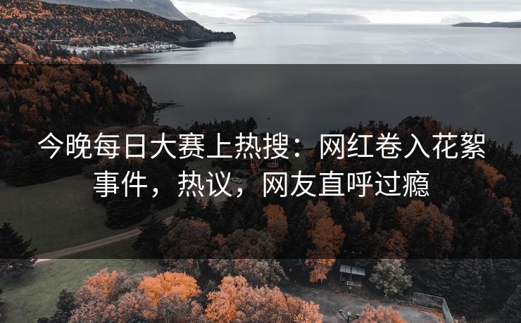 今晚每日大赛上热搜：网红卷入花絮事件，热议，网友直呼过瘾