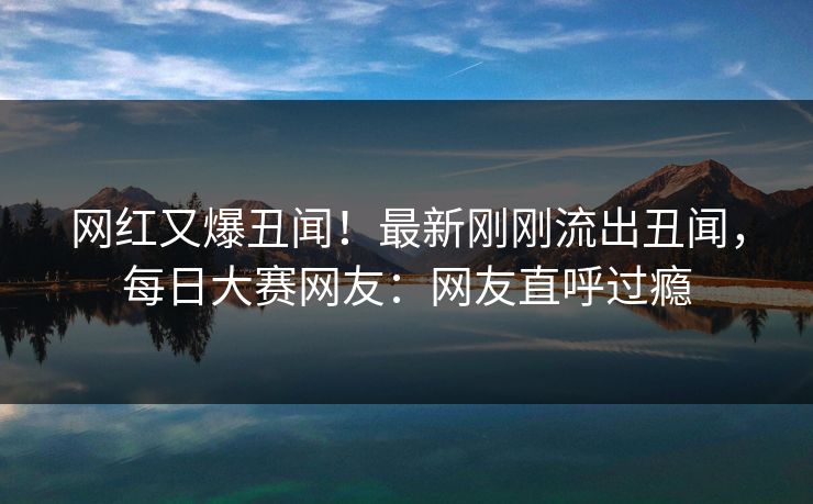 网红又爆丑闻！最新刚刚流出丑闻，每日大赛网友：网友直呼过瘾