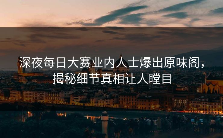 深夜每日大赛业内人士爆出原味阁，揭秘细节真相让人瞠目