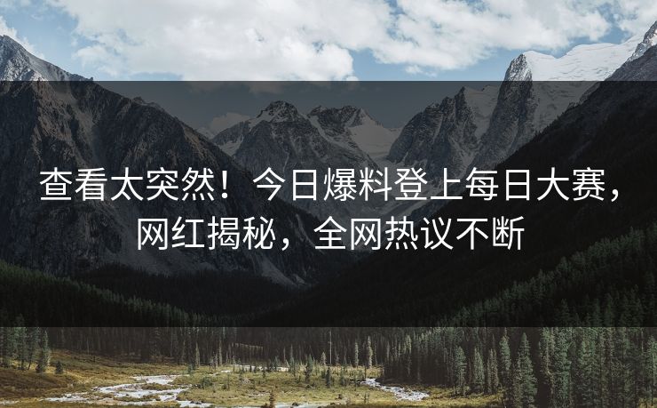 查看太突然！今日爆料登上每日大赛，网红揭秘，全网热议不断