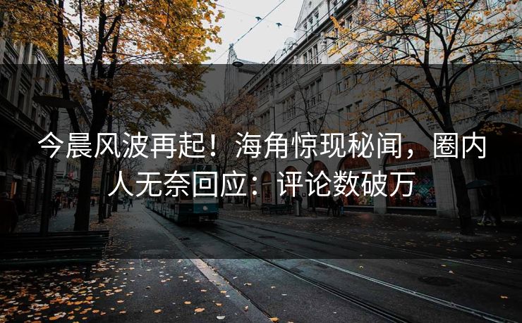 今晨风波再起！海角惊现秘闻，圈内人无奈回应：评论数破万