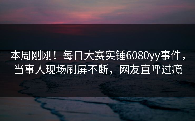 本周刚刚！每日大赛实锤6080yy事件，当事人现场刷屏不断，网友直呼过瘾