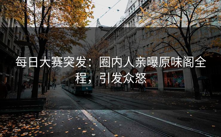 每日大赛突发：圈内人亲曝原味阁全程，引发众怒