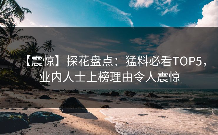 【震惊】探花盘点：猛料必看TOP5，业内人士上榜理由令人震惊