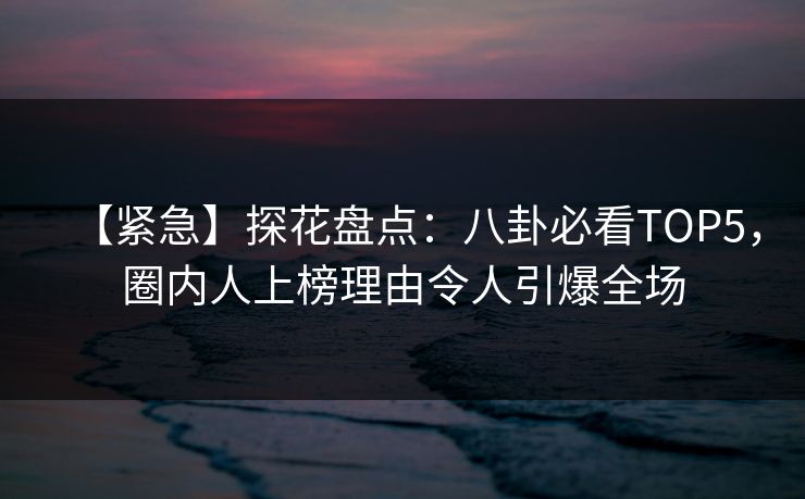 【紧急】探花盘点：八卦必看TOP5，圈内人上榜理由令人引爆全场
