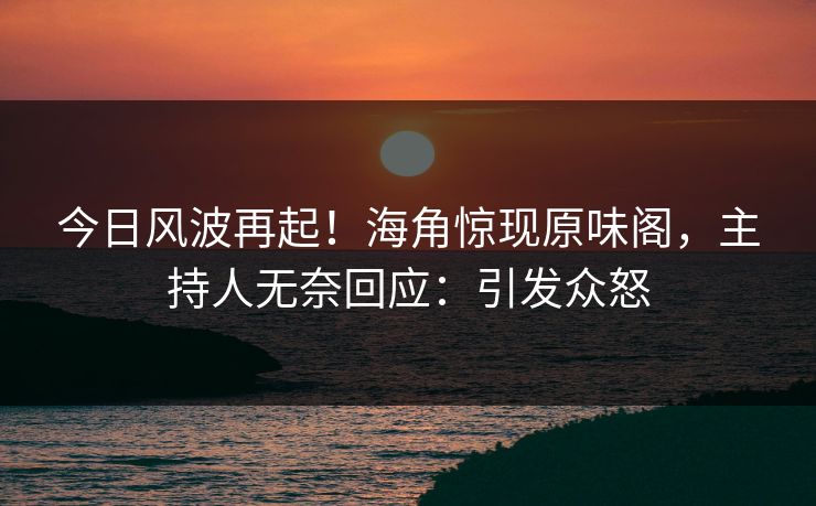 今日风波再起！海角惊现原味阁，主持人无奈回应：引发众怒