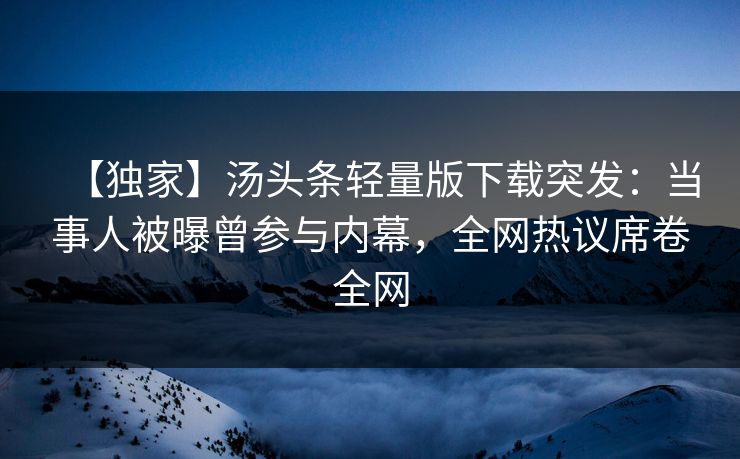 【独家】汤头条轻量版下载突发：当事人被曝曾参与内幕，全网热议席卷全网