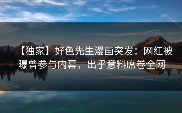 【独家】好色先生漫画突发：网红被曝曾参与内幕，出乎意料席卷全网