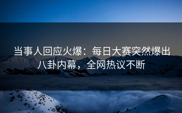 当事人回应火爆：每日大赛突然爆出八卦内幕，全网热议不断