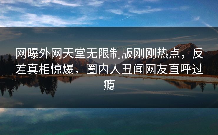 网曝外网天堂无限制版刚刚热点，反差真相惊爆，圈内人丑闻网友直呼过瘾