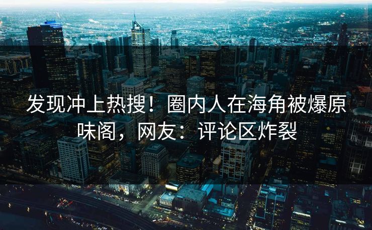发现冲上热搜！圈内人在海角被爆原味阁，网友：评论区炸裂