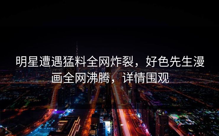 明星遭遇猛料全网炸裂，好色先生漫画全网沸腾，详情围观