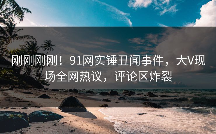 刚刚刚刚！91网实锤丑闻事件，大V现场全网热议，评论区炸裂