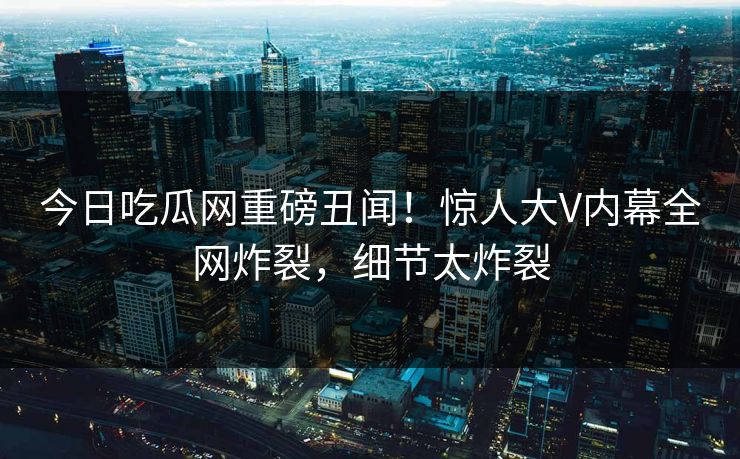 今日吃瓜网重磅丑闻！惊人大V内幕全网炸裂，细节太炸裂