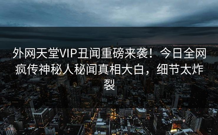 外网天堂VIP丑闻重磅来袭！今日全网疯传神秘人秘闻真相大白，细节太炸裂