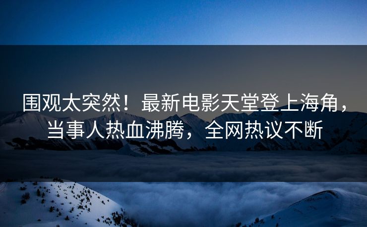 围观太突然！最新电影天堂登上海角，当事人热血沸腾，全网热议不断
