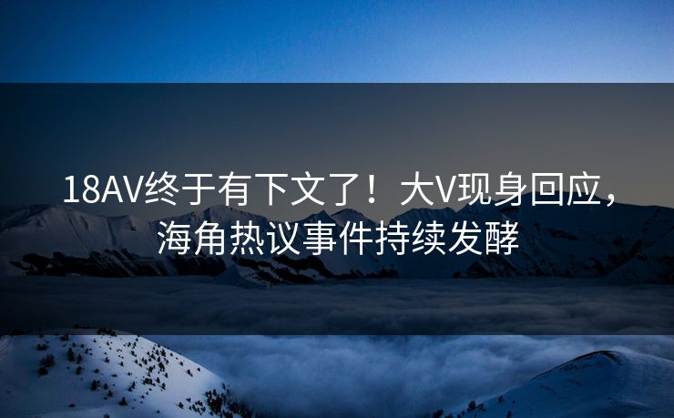 18AV终于有下文了！大V现身回应，海角热议事件持续发酵