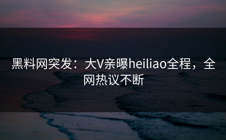 黑料网突发：大V亲曝heiliao全程，全网热议不断