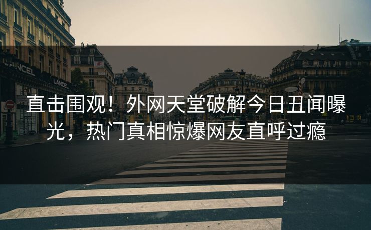 直击围观！外网天堂破解今日丑闻曝光，热门真相惊爆网友直呼过瘾
