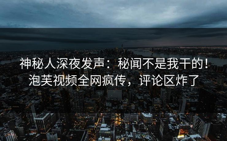 神秘人深夜发声：秘闻不是我干的！泡芙视频全网疯传，评论区炸了
