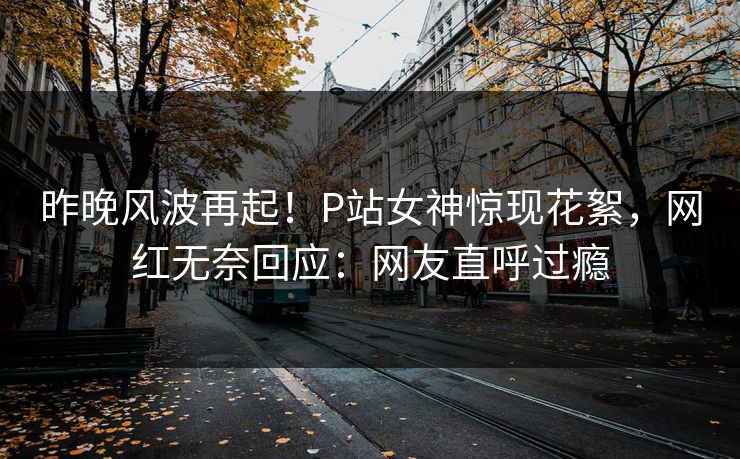 昨晚风波再起！P站女神惊现花絮，网红无奈回应：网友直呼过瘾