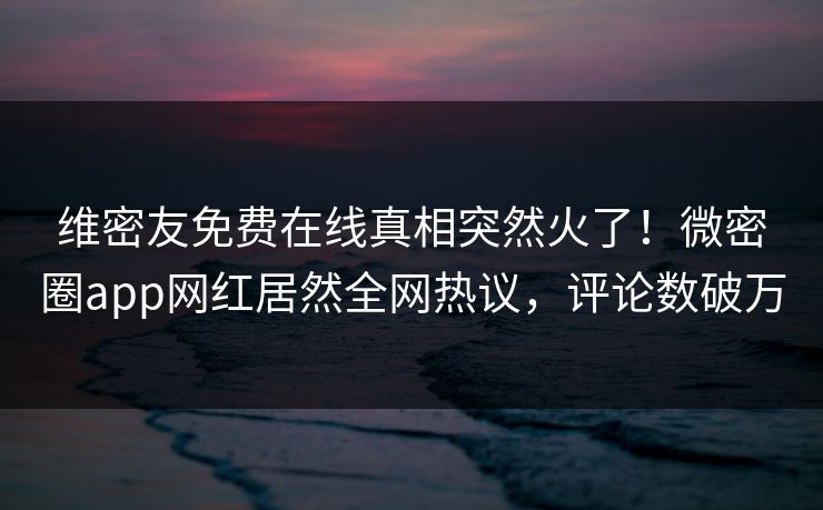 维密友免费在线真相突然火了！微密圈app网红居然全网热议，评论数破万