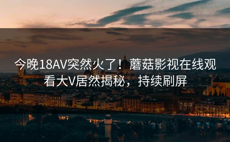 今晚18AV突然火了!蘑菇影视在线观看大V居然揭秘,持续刷屏 今晚18AV突然火了!蘑菇影视在线观看大V居然揭秘,持续刷屏