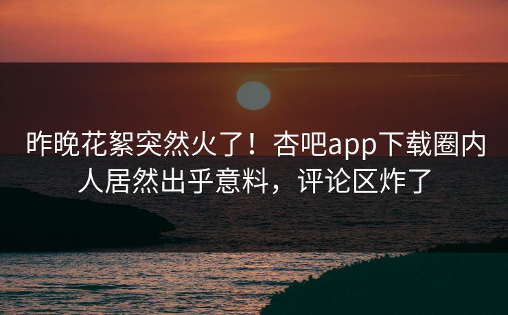 昨晚花絮突然火了！杏吧app下载圈内人居然出乎意料，评论区炸了