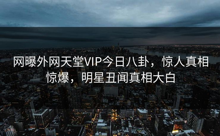 网曝外网天堂VIP今日八卦，惊人真相惊爆，明星丑闻真相大白