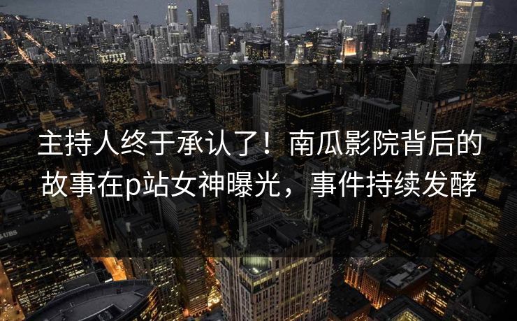 主持人终于承认了!南瓜影院背后的故事在p站女神曝光,事件持续发酵 主持人终于承认了!南瓜影院背后的故事在p站女神曝光,事件持续发酵