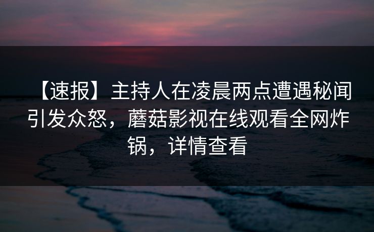 【速报】主持人在凌晨两点遭遇秘闻 引发众怒，蘑菇影视在线观看全网炸锅，详情查看