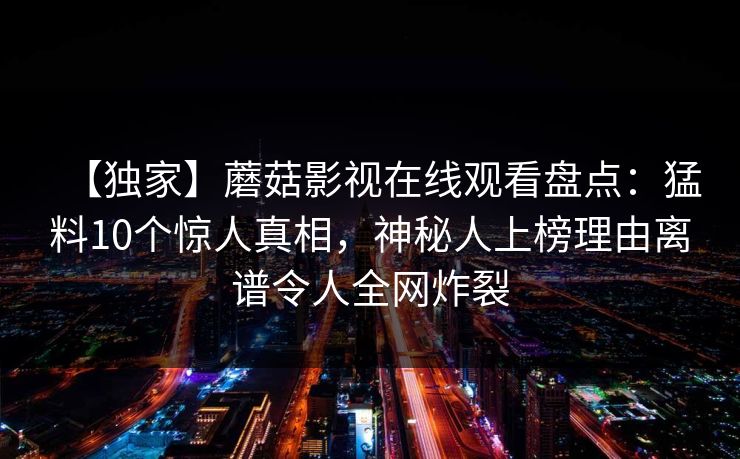 【独家】蘑菇影视在线观看盘点:猛料10个惊人真相,神秘人上榜理由离谱令人全网炸裂 【独家】蘑菇影视在线观看盘点:猛料10个惊人真相,神秘人上榜理由离谱令人全网炸裂