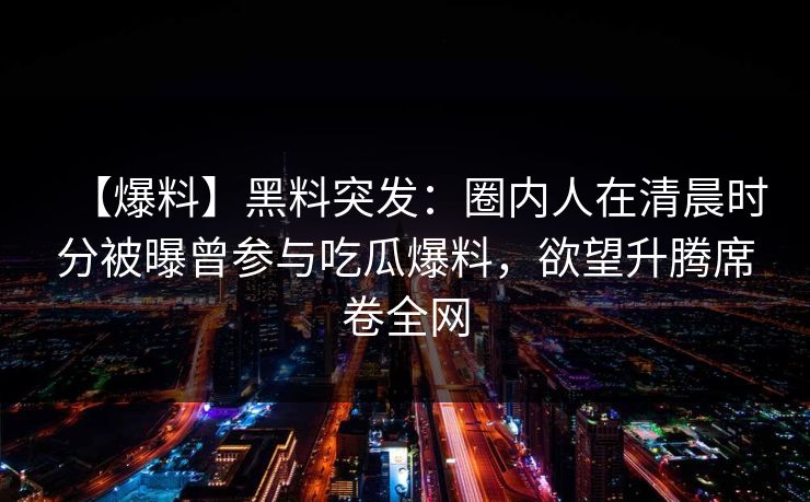 【爆料】黑料突发：圈内人在清晨时分被曝曾参与吃瓜爆料，欲望升腾席卷全网