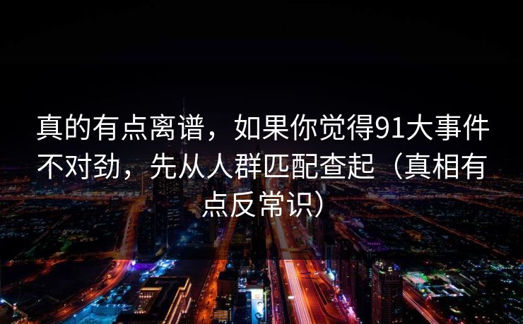 真的有点离谱,如果你觉得91大事件不对劲,先从人群匹配查起(真相有点反常识) 真的有点离谱,如果你觉得91大事件不对劲,先从人群匹配查起(真相有点反常识)