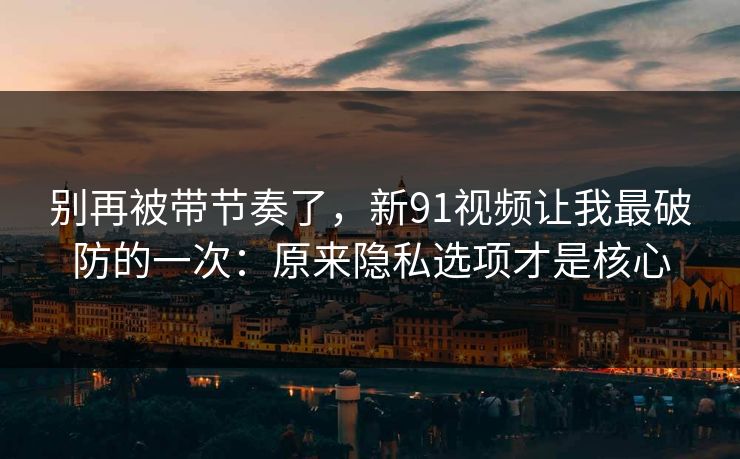 别再被带节奏了，新91视频让我最破防的一次：原来隐私选项才是核心
