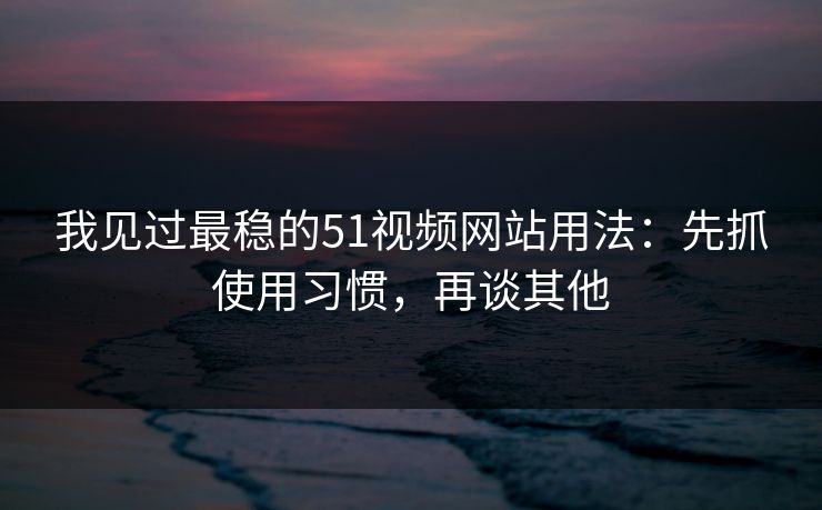 我见过最稳的51视频网站用法：先抓使用习惯，再谈其他