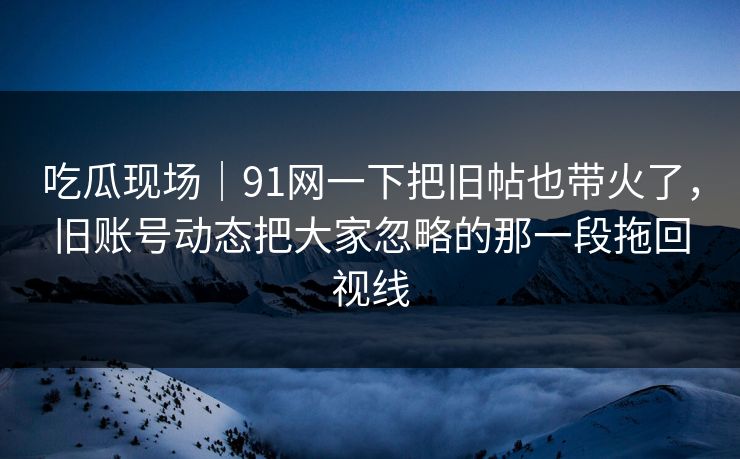 吃瓜现场｜91网一下把旧帖也带火了，旧账号动态把大家忽略的那一段拖回视线
